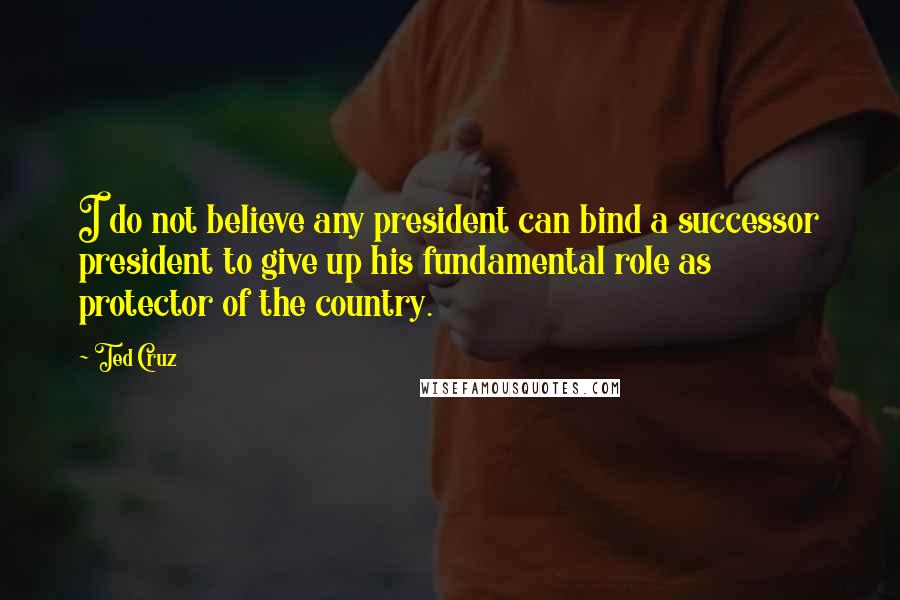 Ted Cruz Quotes: I do not believe any president can bind a successor president to give up his fundamental role as protector of the country.