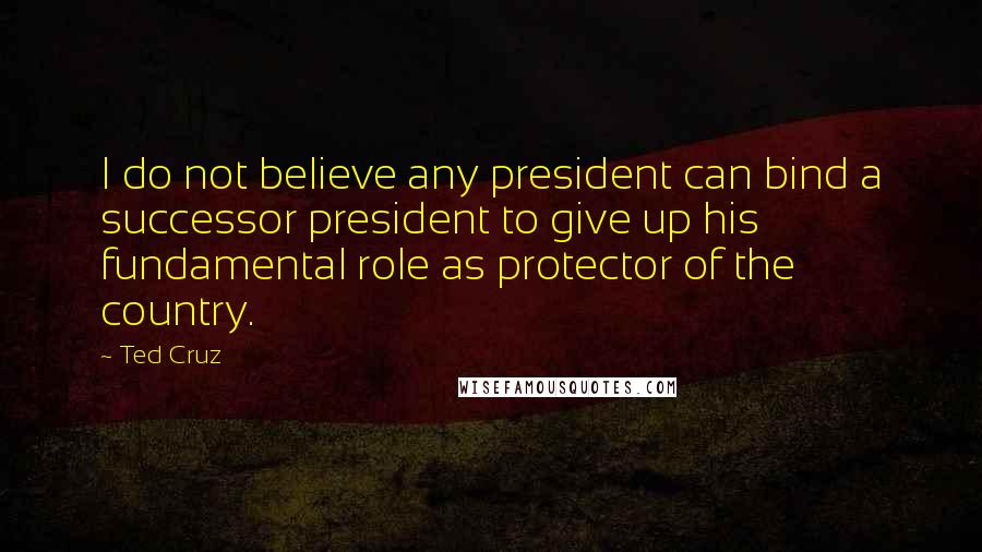 Ted Cruz Quotes: I do not believe any president can bind a successor president to give up his fundamental role as protector of the country.