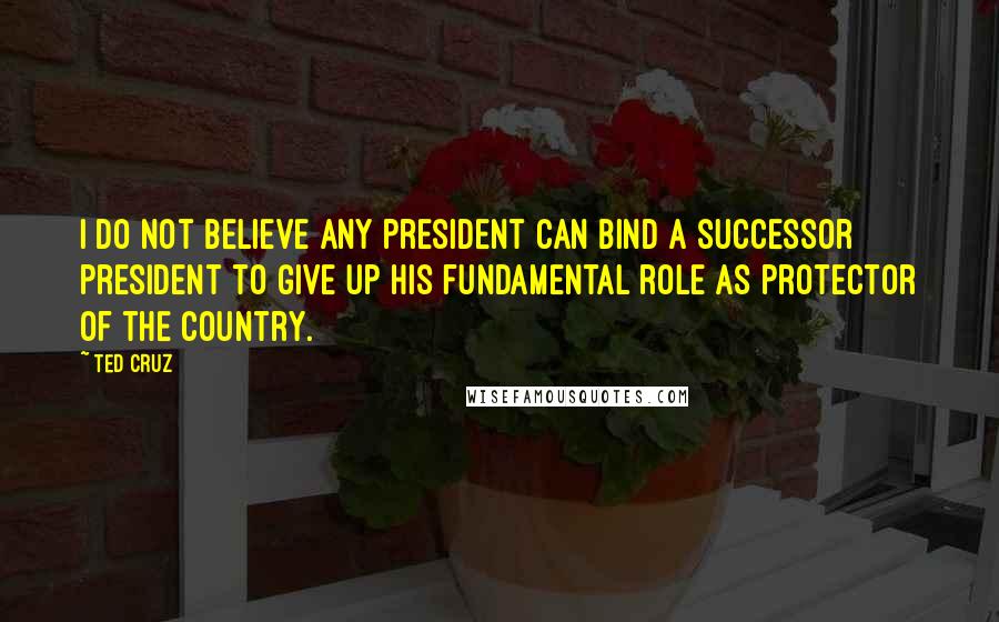 Ted Cruz Quotes: I do not believe any president can bind a successor president to give up his fundamental role as protector of the country.