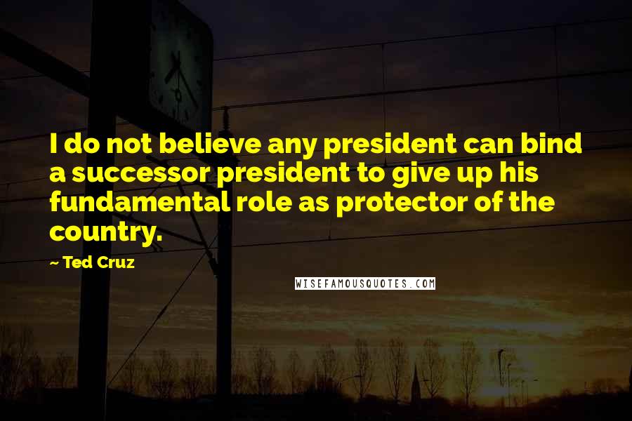 Ted Cruz Quotes: I do not believe any president can bind a successor president to give up his fundamental role as protector of the country.