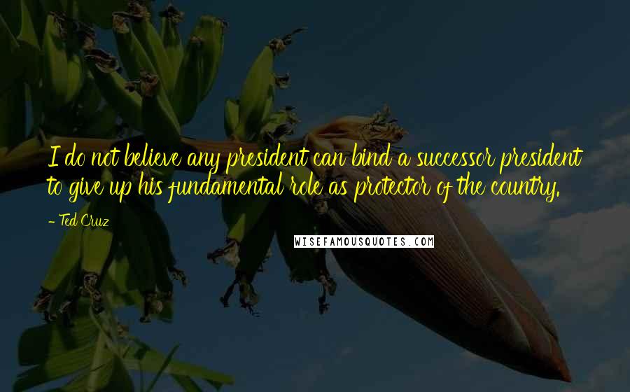 Ted Cruz Quotes: I do not believe any president can bind a successor president to give up his fundamental role as protector of the country.