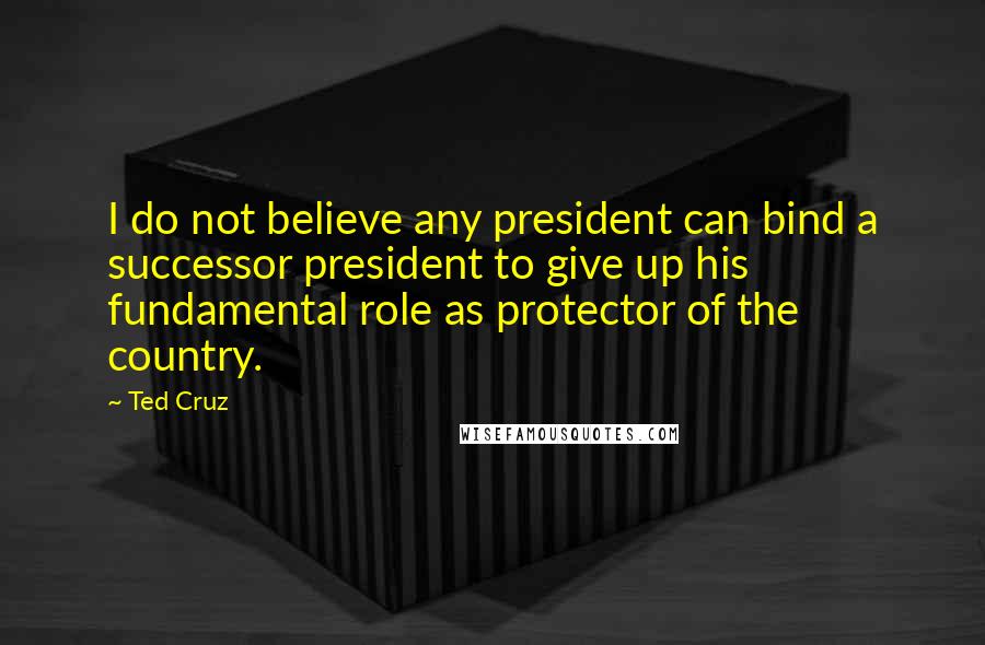 Ted Cruz Quotes: I do not believe any president can bind a successor president to give up his fundamental role as protector of the country.