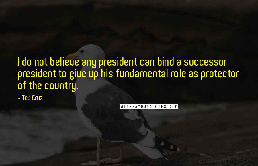 Ted Cruz Quotes: I do not believe any president can bind a successor president to give up his fundamental role as protector of the country.