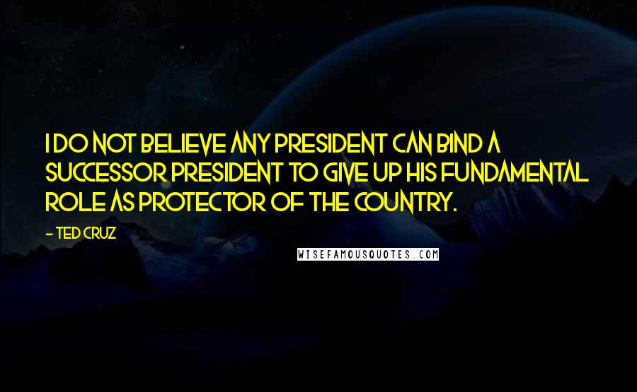 Ted Cruz Quotes: I do not believe any president can bind a successor president to give up his fundamental role as protector of the country.