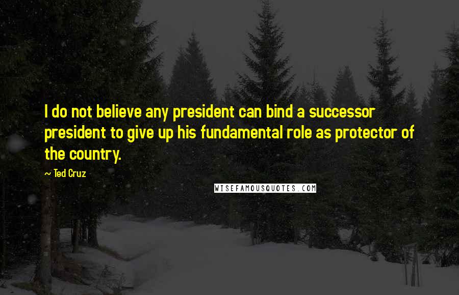 Ted Cruz Quotes: I do not believe any president can bind a successor president to give up his fundamental role as protector of the country.