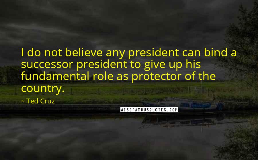 Ted Cruz Quotes: I do not believe any president can bind a successor president to give up his fundamental role as protector of the country.