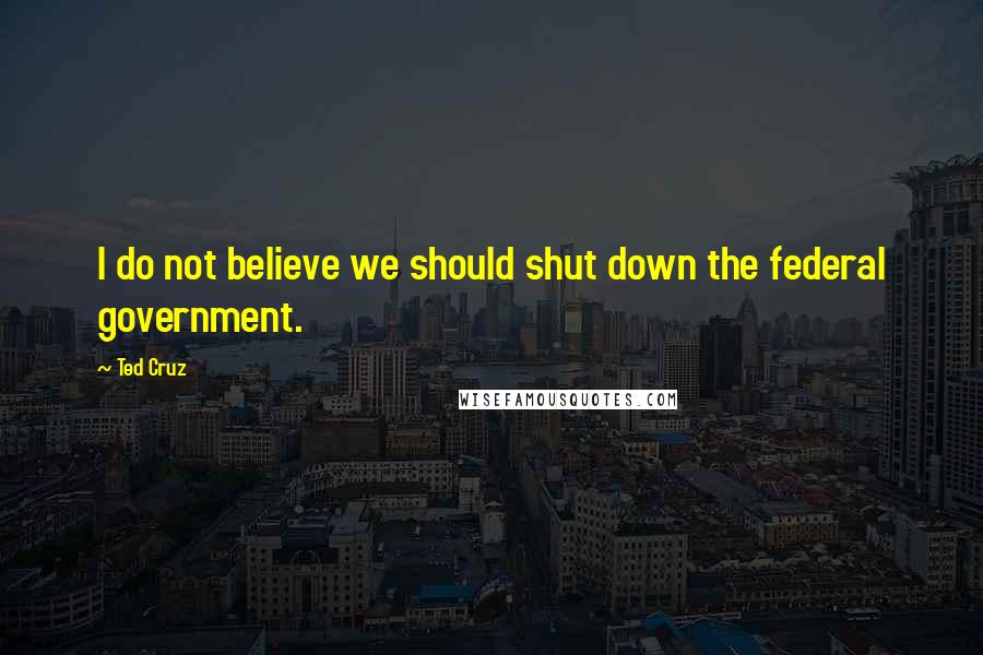 Ted Cruz Quotes: I do not believe we should shut down the federal government.