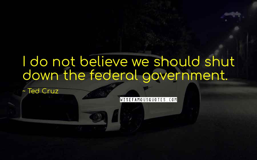 Ted Cruz Quotes: I do not believe we should shut down the federal government.