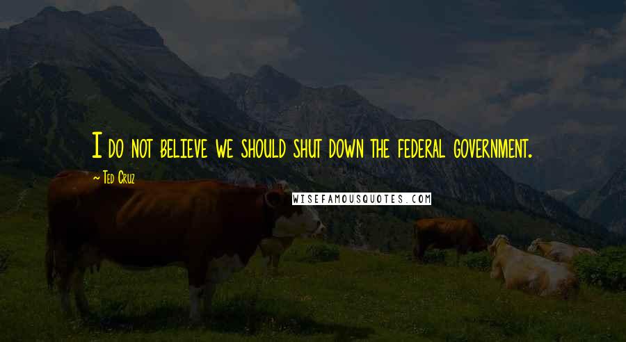 Ted Cruz Quotes: I do not believe we should shut down the federal government.