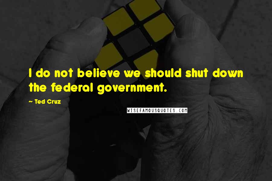 Ted Cruz Quotes: I do not believe we should shut down the federal government.