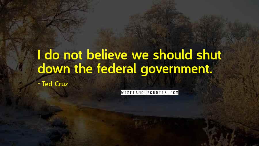 Ted Cruz Quotes: I do not believe we should shut down the federal government.