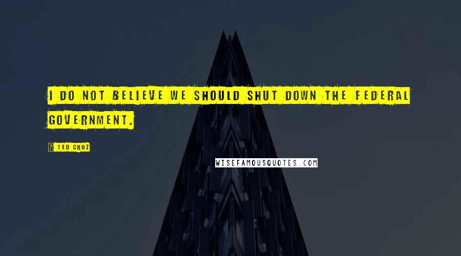 Ted Cruz Quotes: I do not believe we should shut down the federal government.