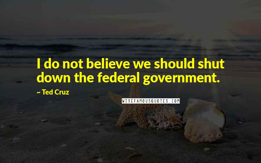 Ted Cruz Quotes: I do not believe we should shut down the federal government.