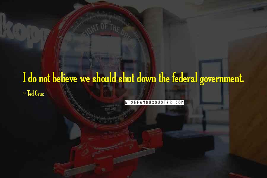 Ted Cruz Quotes: I do not believe we should shut down the federal government.