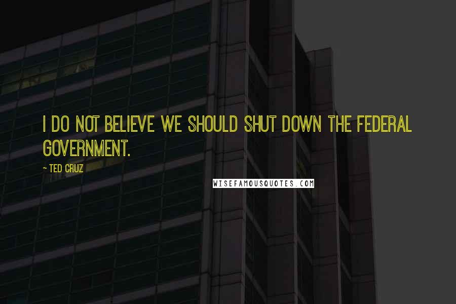 Ted Cruz Quotes: I do not believe we should shut down the federal government.