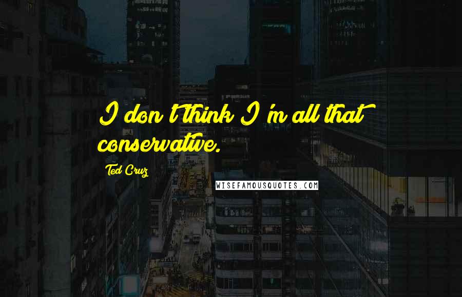 Ted Cruz Quotes: I don't think I'm all that conservative.