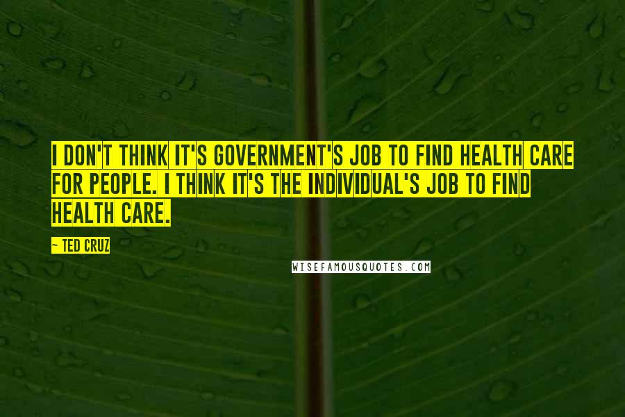 Ted Cruz Quotes: I don't think it's government's job to find health care for people. I think it's the individual's job to find health care.