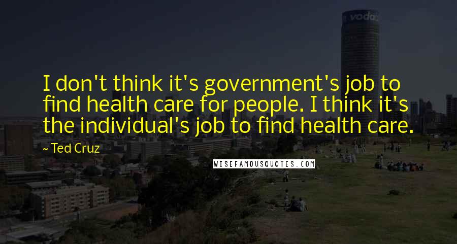 Ted Cruz Quotes: I don't think it's government's job to find health care for people. I think it's the individual's job to find health care.