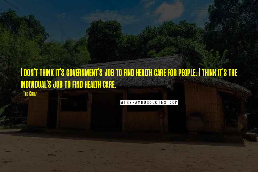 Ted Cruz Quotes: I don't think it's government's job to find health care for people. I think it's the individual's job to find health care.