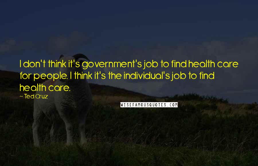 Ted Cruz Quotes: I don't think it's government's job to find health care for people. I think it's the individual's job to find health care.