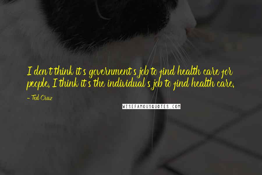 Ted Cruz Quotes: I don't think it's government's job to find health care for people. I think it's the individual's job to find health care.