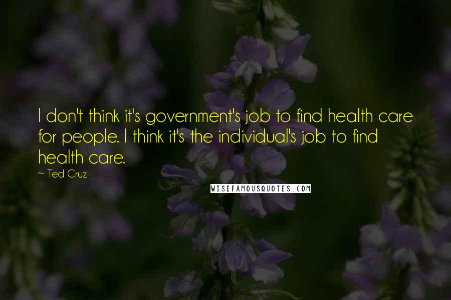 Ted Cruz Quotes: I don't think it's government's job to find health care for people. I think it's the individual's job to find health care.