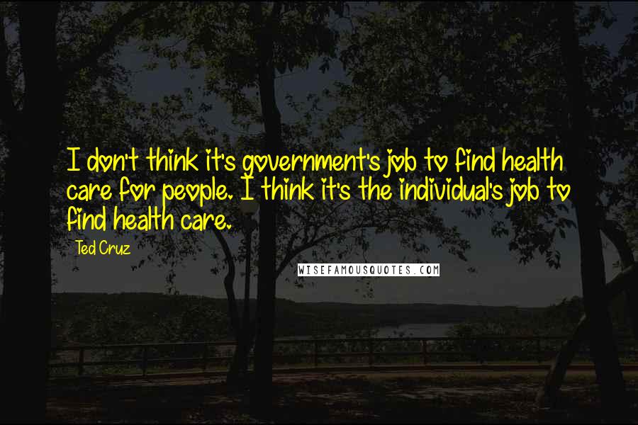 Ted Cruz Quotes: I don't think it's government's job to find health care for people. I think it's the individual's job to find health care.