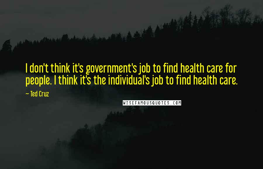 Ted Cruz Quotes: I don't think it's government's job to find health care for people. I think it's the individual's job to find health care.