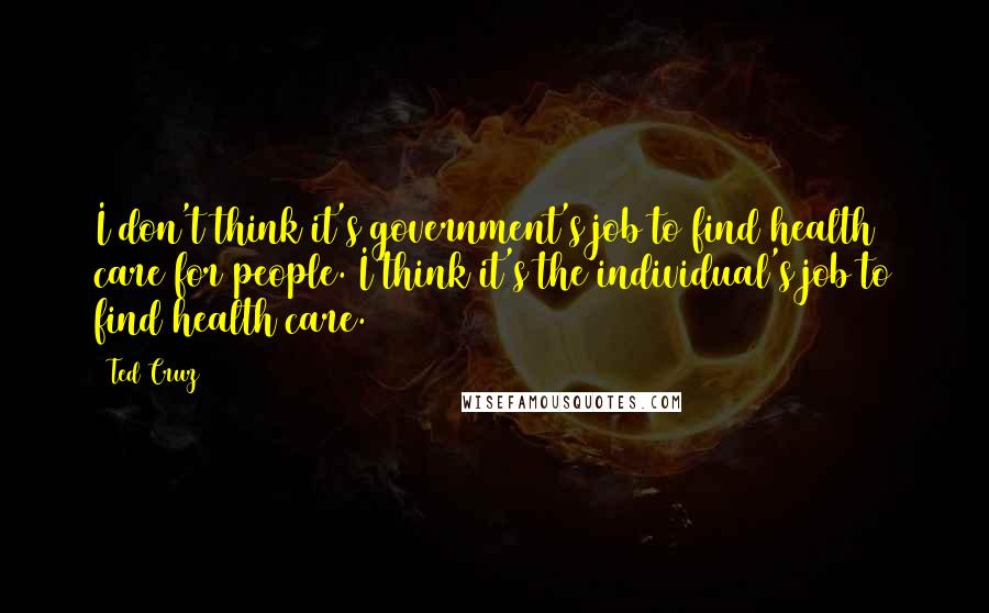 Ted Cruz Quotes: I don't think it's government's job to find health care for people. I think it's the individual's job to find health care.