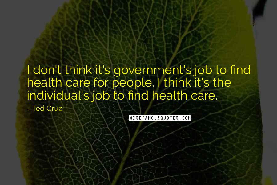 Ted Cruz Quotes: I don't think it's government's job to find health care for people. I think it's the individual's job to find health care.