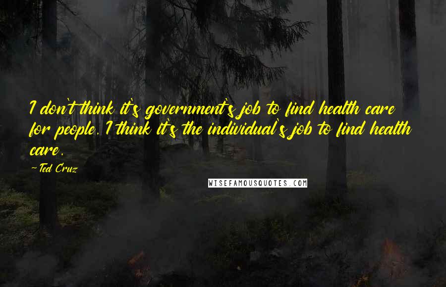 Ted Cruz Quotes: I don't think it's government's job to find health care for people. I think it's the individual's job to find health care.