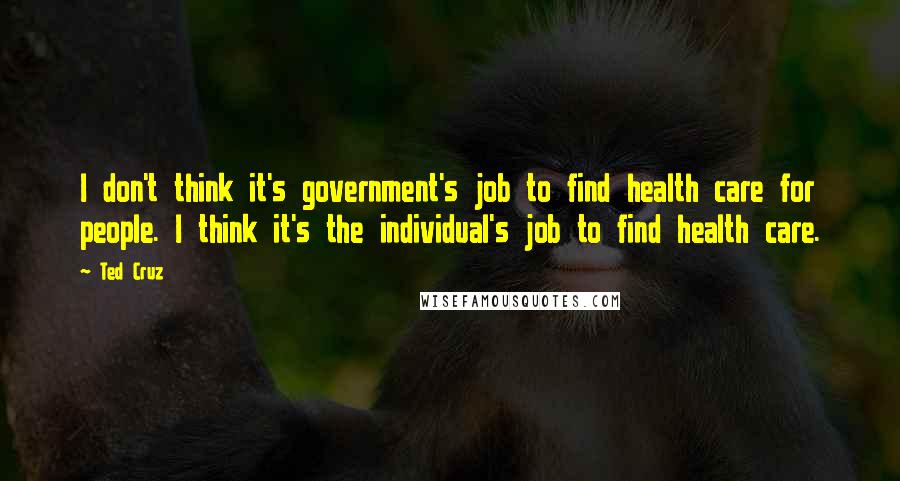 Ted Cruz Quotes: I don't think it's government's job to find health care for people. I think it's the individual's job to find health care.