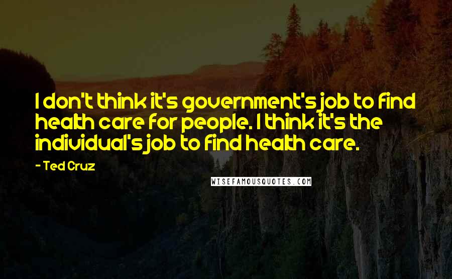 Ted Cruz Quotes: I don't think it's government's job to find health care for people. I think it's the individual's job to find health care.