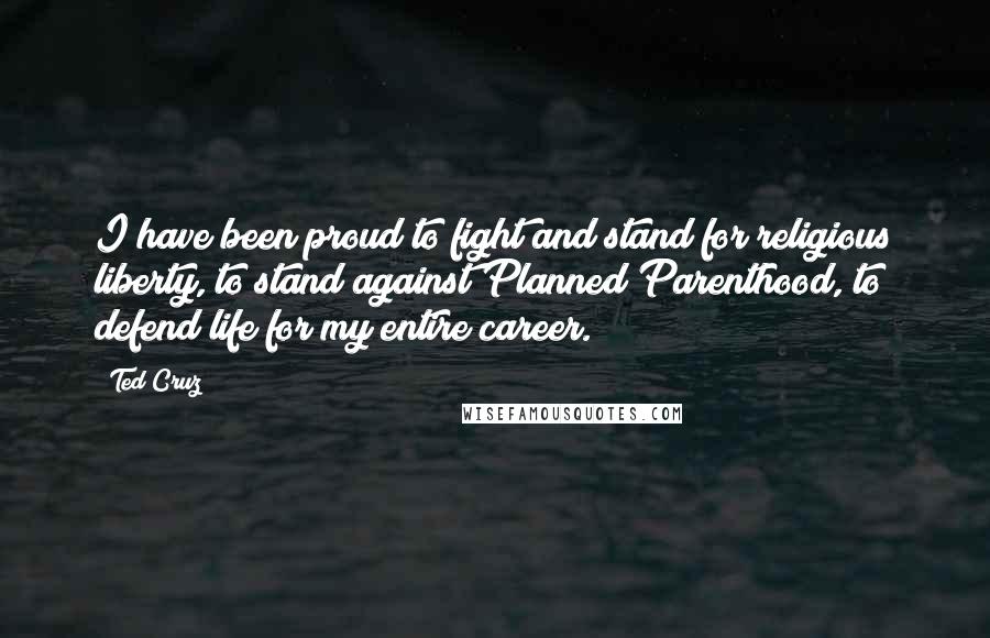 Ted Cruz Quotes: I have been proud to fight and stand for religious liberty, to stand against Planned Parenthood, to defend life for my entire career.