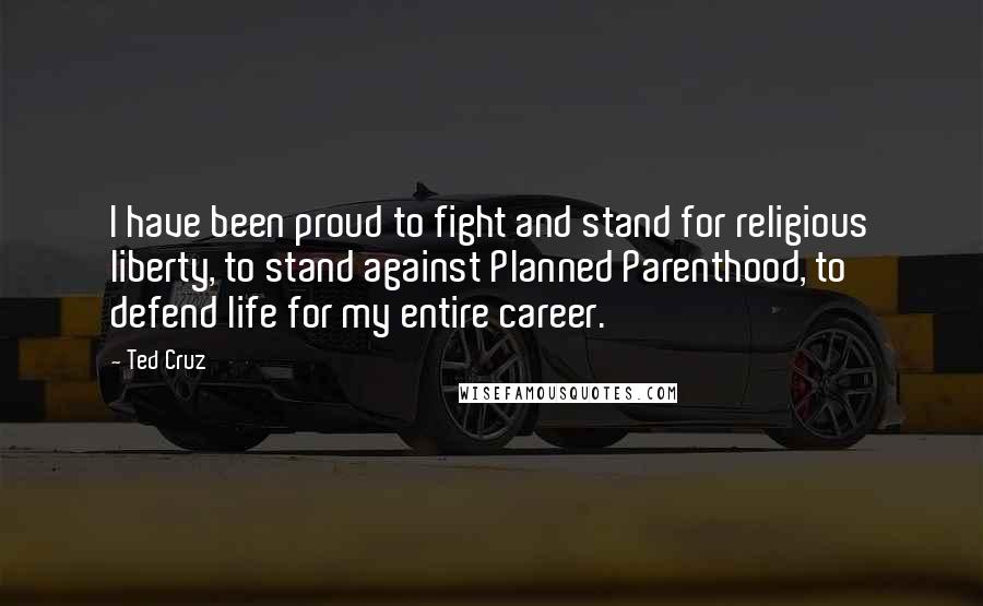 Ted Cruz Quotes: I have been proud to fight and stand for religious liberty, to stand against Planned Parenthood, to defend life for my entire career.