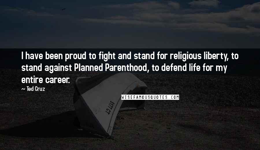 Ted Cruz Quotes: I have been proud to fight and stand for religious liberty, to stand against Planned Parenthood, to defend life for my entire career.