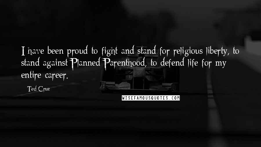 Ted Cruz Quotes: I have been proud to fight and stand for religious liberty, to stand against Planned Parenthood, to defend life for my entire career.
