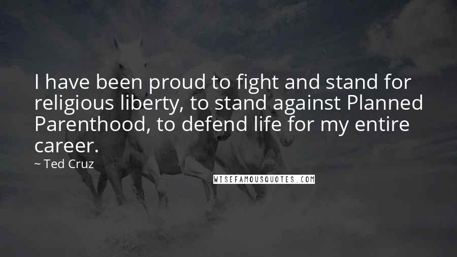 Ted Cruz Quotes: I have been proud to fight and stand for religious liberty, to stand against Planned Parenthood, to defend life for my entire career.