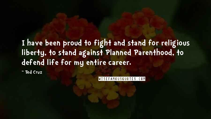 Ted Cruz Quotes: I have been proud to fight and stand for religious liberty, to stand against Planned Parenthood, to defend life for my entire career.