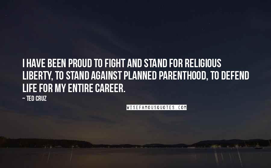 Ted Cruz Quotes: I have been proud to fight and stand for religious liberty, to stand against Planned Parenthood, to defend life for my entire career.