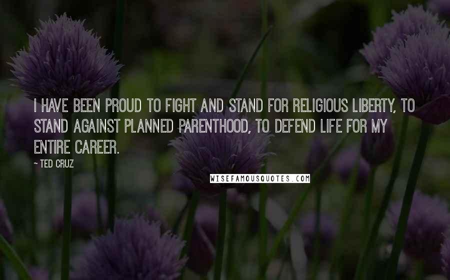 Ted Cruz Quotes: I have been proud to fight and stand for religious liberty, to stand against Planned Parenthood, to defend life for my entire career.