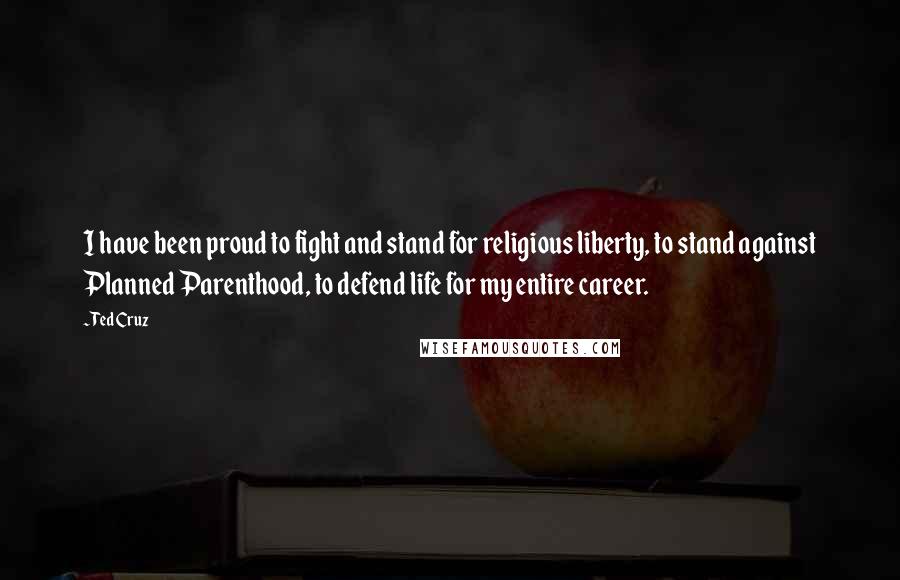 Ted Cruz Quotes: I have been proud to fight and stand for religious liberty, to stand against Planned Parenthood, to defend life for my entire career.