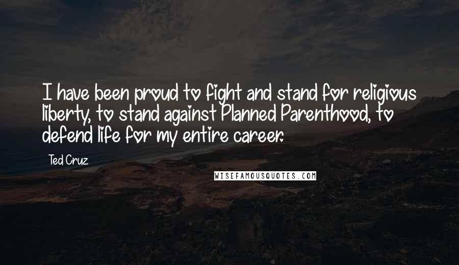 Ted Cruz Quotes: I have been proud to fight and stand for religious liberty, to stand against Planned Parenthood, to defend life for my entire career.