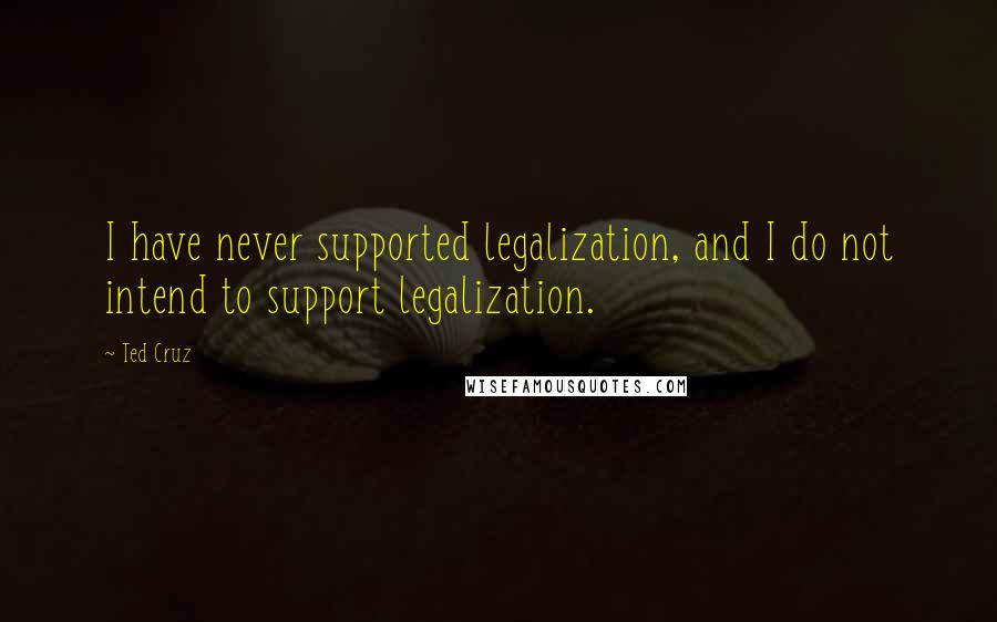 Ted Cruz Quotes: I have never supported legalization, and I do not intend to support legalization.