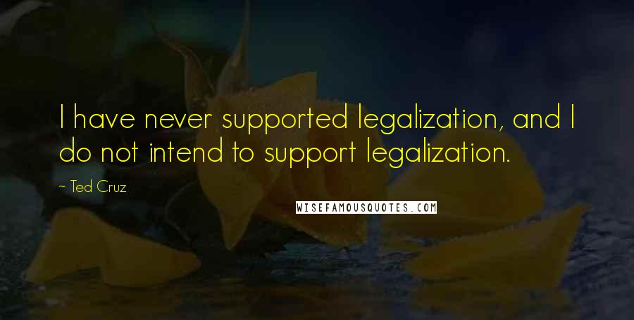 Ted Cruz Quotes: I have never supported legalization, and I do not intend to support legalization.
