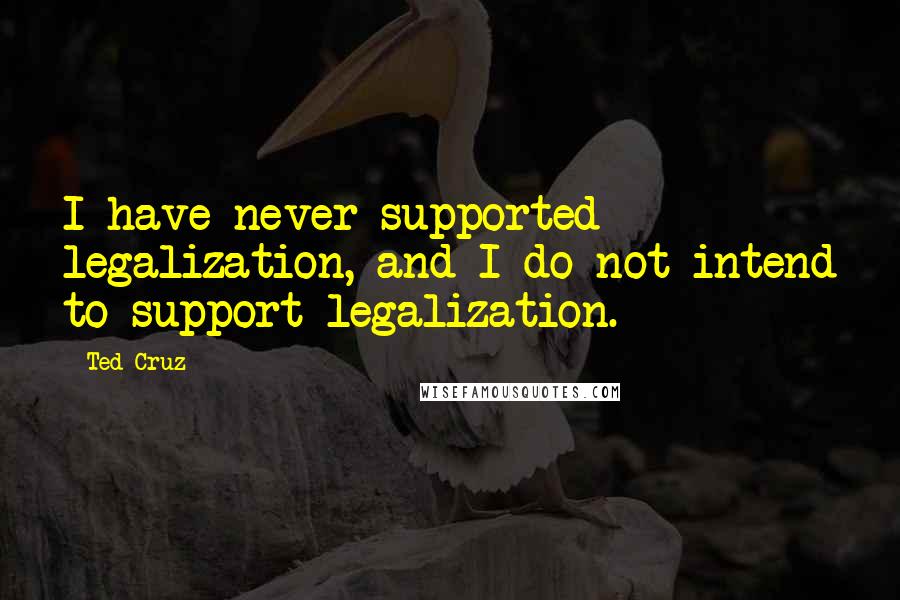 Ted Cruz Quotes: I have never supported legalization, and I do not intend to support legalization.