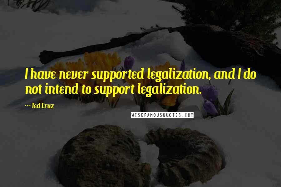 Ted Cruz Quotes: I have never supported legalization, and I do not intend to support legalization.