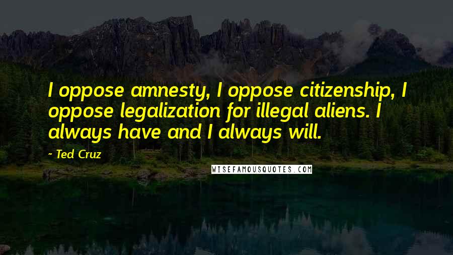 Ted Cruz Quotes: I oppose amnesty, I oppose citizenship, I oppose legalization for illegal aliens. I always have and I always will.