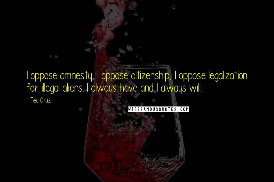 Ted Cruz Quotes: I oppose amnesty, I oppose citizenship, I oppose legalization for illegal aliens. I always have and I always will.