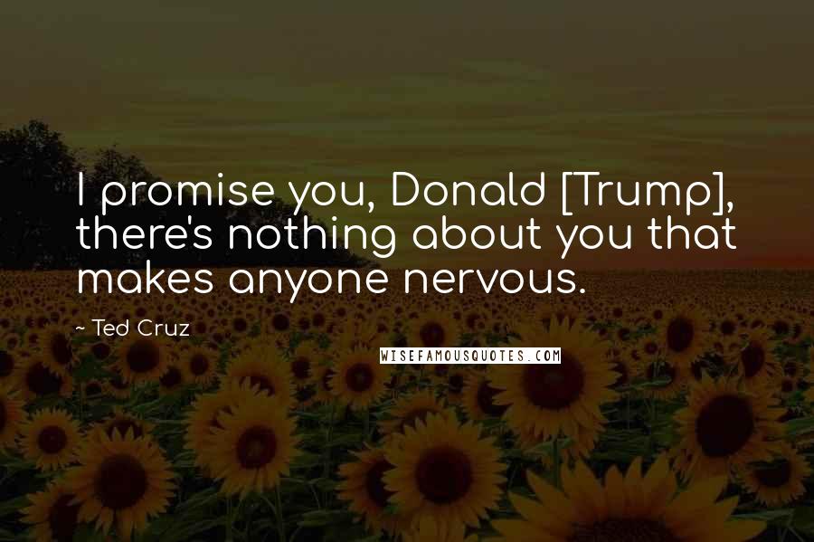 Ted Cruz Quotes: I promise you, Donald [Trump], there's nothing about you that makes anyone nervous.